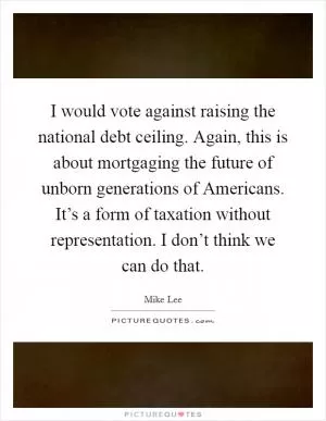 I would vote against raising the national debt ceiling. Again, this is about mortgaging the future of unborn generations of Americans. It’s a form of taxation without representation. I don’t think we can do that Picture Quote #1