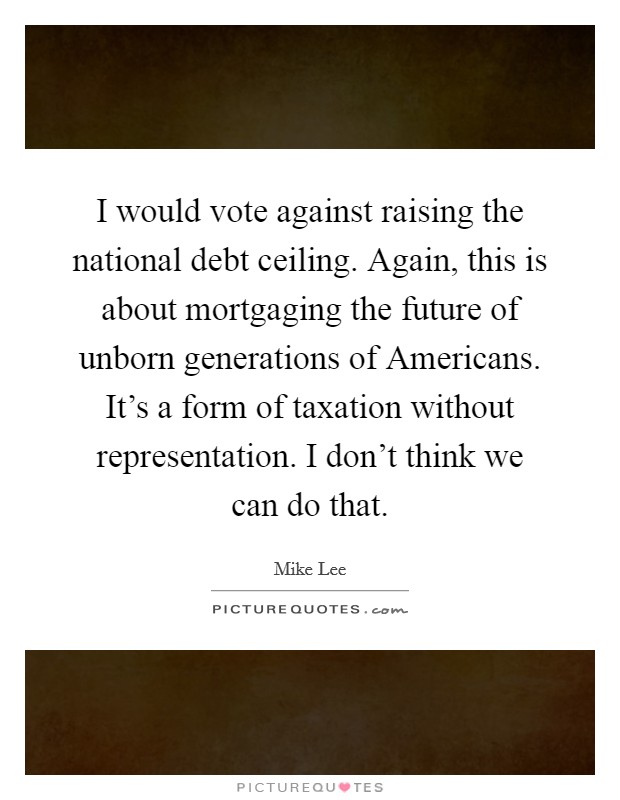 I would vote against raising the national debt ceiling. Again, this is about mortgaging the future of unborn generations of Americans. It's a form of taxation without representation. I don't think we can do that Picture Quote #1
