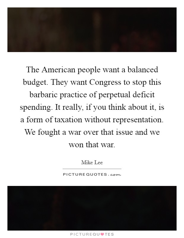 The American people want a balanced budget. They want Congress to stop this barbaric practice of perpetual deficit spending. It really, if you think about it, is a form of taxation without representation. We fought a war over that issue and we won that war Picture Quote #1