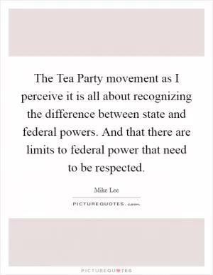The Tea Party movement as I perceive it is all about recognizing the difference between state and federal powers. And that there are limits to federal power that need to be respected Picture Quote #1