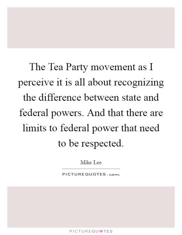 The Tea Party movement as I perceive it is all about recognizing the difference between state and federal powers. And that there are limits to federal power that need to be respected Picture Quote #1