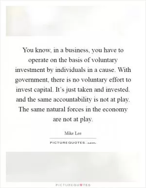 You know, in a business, you have to operate on the basis of voluntary investment by individuals in a cause. With government, there is no voluntary effort to invest capital. It’s just taken and invested. and the same accountability is not at play. The same natural forces in the economy are not at play Picture Quote #1