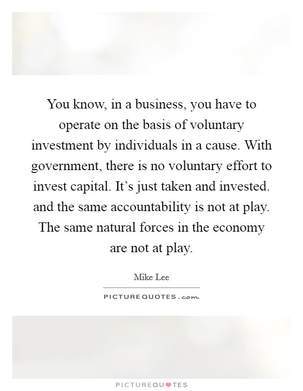 You know, in a business, you have to operate on the basis of voluntary investment by individuals in a cause. With government, there is no voluntary effort to invest capital. It's just taken and invested. and the same accountability is not at play. The same natural forces in the economy are not at play Picture Quote #1