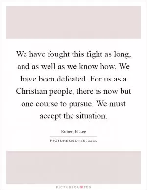 We have fought this fight as long, and as well as we know how. We have been defeated. For us as a Christian people, there is now but one course to pursue. We must accept the situation Picture Quote #1