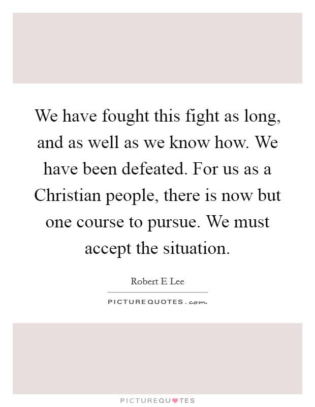 We have fought this fight as long, and as well as we know how. We have been defeated. For us as a Christian people, there is now but one course to pursue. We must accept the situation Picture Quote #1
