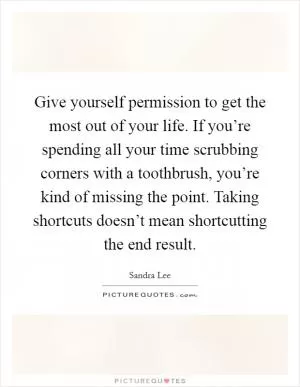 Give yourself permission to get the most out of your life. If you’re spending all your time scrubbing corners with a toothbrush, you’re kind of missing the point. Taking shortcuts doesn’t mean shortcutting the end result Picture Quote #1