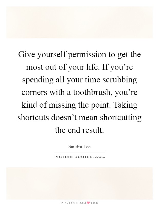 Give yourself permission to get the most out of your life. If you're spending all your time scrubbing corners with a toothbrush, you're kind of missing the point. Taking shortcuts doesn't mean shortcutting the end result Picture Quote #1