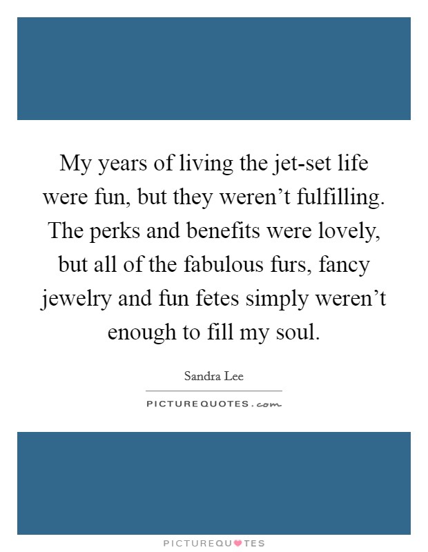 My years of living the jet-set life were fun, but they weren't fulfilling. The perks and benefits were lovely, but all of the fabulous furs, fancy jewelry and fun fetes simply weren't enough to fill my soul Picture Quote #1
