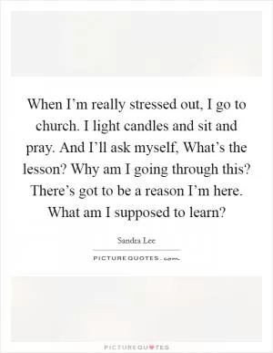 When I’m really stressed out, I go to church. I light candles and sit and pray. And I’ll ask myself, What’s the lesson? Why am I going through this? There’s got to be a reason I’m here. What am I supposed to learn? Picture Quote #1