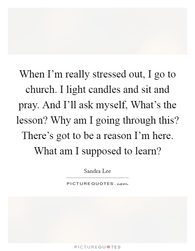 When I'm really stressed out, I go to church. I light candles and sit and pray. And I'll ask myself, What's the lesson? Why am I going through this? There's got to be a reason I'm here. What am I supposed to learn? Picture Quote #1