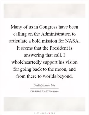 Many of us in Congress have been calling on the Administration to articulate a bold mission for NASA. It seems that the President is answering that call. I wholeheartedly support his vision for going back to the moon, and from there to worlds beyond Picture Quote #1