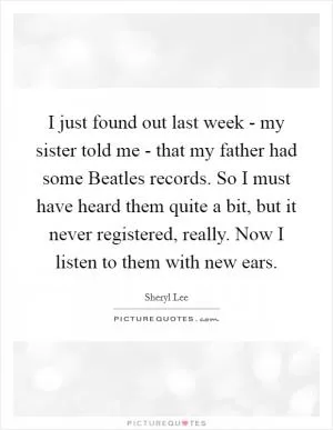 I just found out last week - my sister told me - that my father had some Beatles records. So I must have heard them quite a bit, but it never registered, really. Now I listen to them with new ears Picture Quote #1