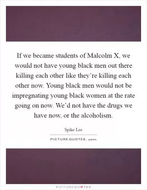 If we became students of Malcolm X, we would not have young black men out there killing each other like they’re killing each other now. Young black men would not be impregnating young black women at the rate going on now. We’d not have the drugs we have now, or the alcoholism Picture Quote #1