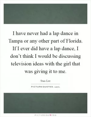 I have never had a lap dance in Tampa or any other part of Florida. If I ever did have a lap dance, I don’t think I would be discussing television ideas with the girl that was giving it to me Picture Quote #1