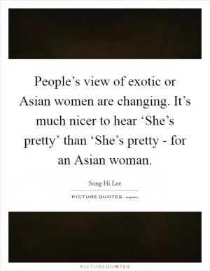 People’s view of exotic or Asian women are changing. It’s much nicer to hear ‘She’s pretty’ than ‘She’s pretty - for an Asian woman Picture Quote #1