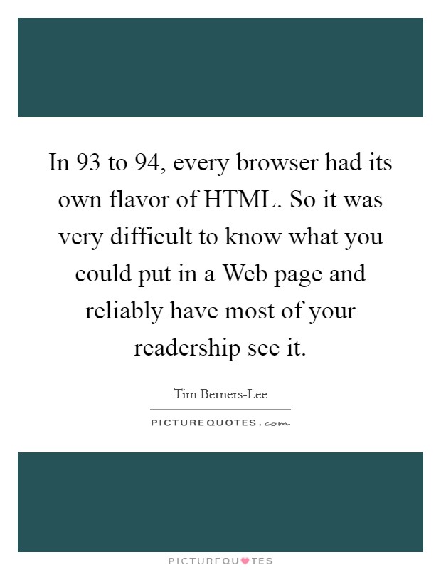 In  93 to  94, every browser had its own flavor of HTML. So it was very difficult to know what you could put in a Web page and reliably have most of your readership see it Picture Quote #1