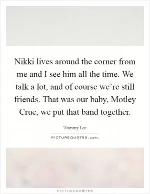 Nikki lives around the corner from me and I see him all the time. We talk a lot, and of course we’re still friends. That was our baby, Motley Crue, we put that band together Picture Quote #1