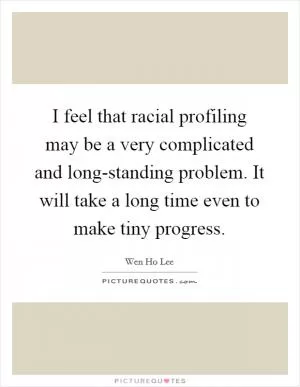 I feel that racial profiling may be a very complicated and long-standing problem. It will take a long time even to make tiny progress Picture Quote #1