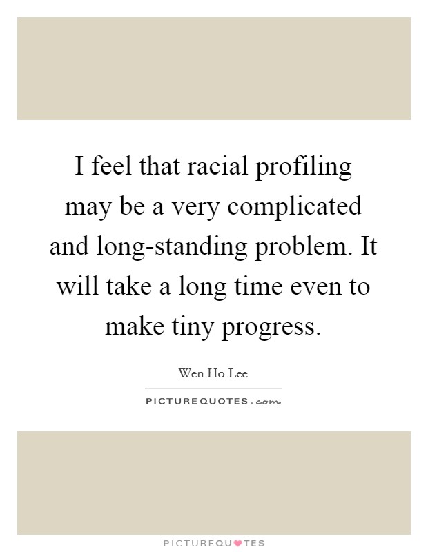 I feel that racial profiling may be a very complicated and long-standing problem. It will take a long time even to make tiny progress Picture Quote #1