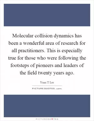 Molecular collision dynamics has been a wonderful area of research for all practitioners. This is especially true for those who were following the footsteps of pioneers and leaders of the field twenty years ago Picture Quote #1