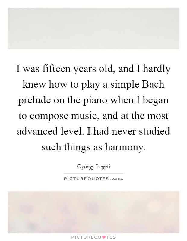 I was fifteen years old, and I hardly knew how to play a simple Bach prelude on the piano when I began to compose music, and at the most advanced level. I had never studied such things as harmony Picture Quote #1