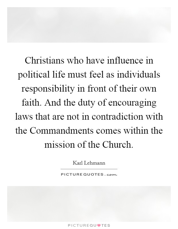 Christians who have influence in political life must feel as individuals responsibility in front of their own faith. And the duty of encouraging laws that are not in contradiction with the Commandments comes within the mission of the Church Picture Quote #1