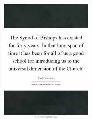 The Synod of Bishops has existed for forty years. In that long span of time it has been for all of us a good school for introducing us to the universal dimension of the Church Picture Quote #1