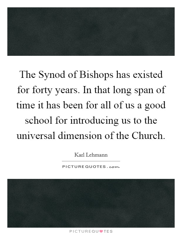 The Synod of Bishops has existed for forty years. In that long span of time it has been for all of us a good school for introducing us to the universal dimension of the Church Picture Quote #1