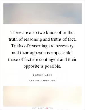 There are also two kinds of truths: truth of reasoning and truths of fact. Truths of reasoning are necessary and their opposite is impossible; those of fact are contingent and their opposite is possible Picture Quote #1