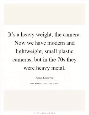 It’s a heavy weight, the camera. Now we have modern and lightweight, small plastic cameras, but in the  70s they were heavy metal Picture Quote #1