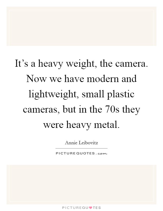 It's a heavy weight, the camera. Now we have modern and lightweight, small plastic cameras, but in the  70s they were heavy metal Picture Quote #1