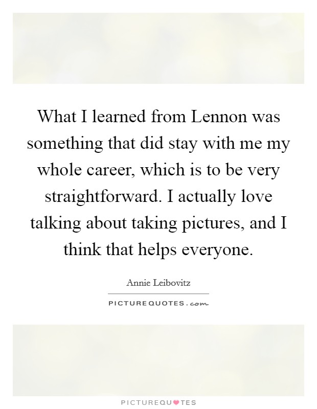What I learned from Lennon was something that did stay with me my whole career, which is to be very straightforward. I actually love talking about taking pictures, and I think that helps everyone Picture Quote #1