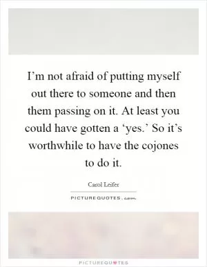 I’m not afraid of putting myself out there to someone and then them passing on it. At least you could have gotten a ‘yes.’ So it’s worthwhile to have the cojones to do it Picture Quote #1