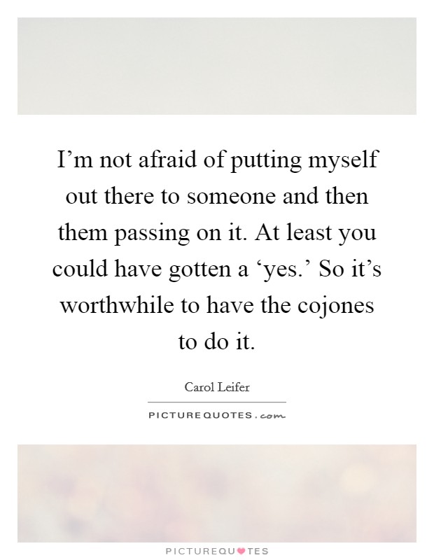 I'm not afraid of putting myself out there to someone and then them passing on it. At least you could have gotten a ‘yes.' So it's worthwhile to have the cojones to do it Picture Quote #1
