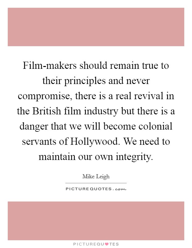 Film-makers should remain true to their principles and never compromise, there is a real revival in the British film industry but there is a danger that we will become colonial servants of Hollywood. We need to maintain our own integrity Picture Quote #1