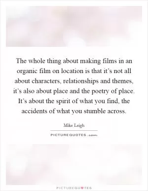 The whole thing about making films in an organic film on location is that it’s not all about characters, relationships and themes, it’s also about place and the poetry of place. It’s about the spirit of what you find, the accidents of what you stumble across Picture Quote #1