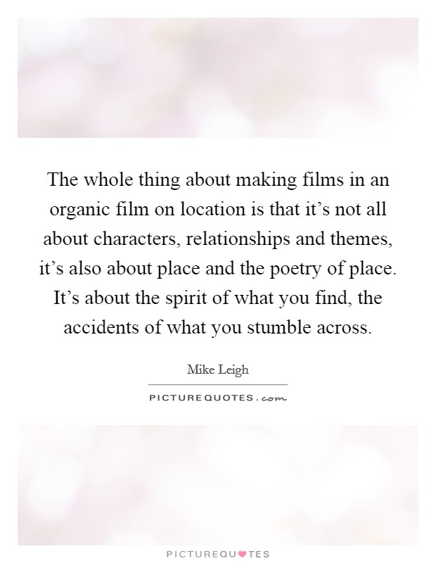 The whole thing about making films in an organic film on location is that it's not all about characters, relationships and themes, it's also about place and the poetry of place. It's about the spirit of what you find, the accidents of what you stumble across Picture Quote #1