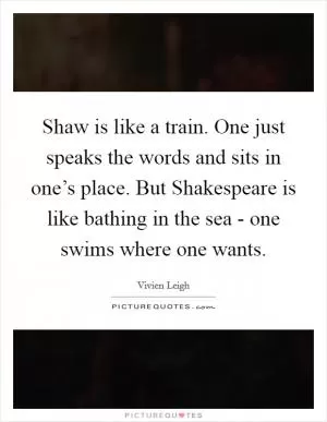 Shaw is like a train. One just speaks the words and sits in one’s place. But Shakespeare is like bathing in the sea - one swims where one wants Picture Quote #1