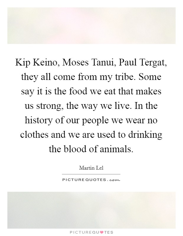 Kip Keino, Moses Tanui, Paul Tergat, they all come from my tribe. Some say it is the food we eat that makes us strong, the way we live. In the history of our people we wear no clothes and we are used to drinking the blood of animals Picture Quote #1