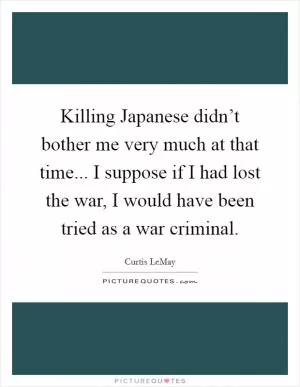 Killing Japanese didn’t bother me very much at that time... I suppose if I had lost the war, I would have been tried as a war criminal Picture Quote #1