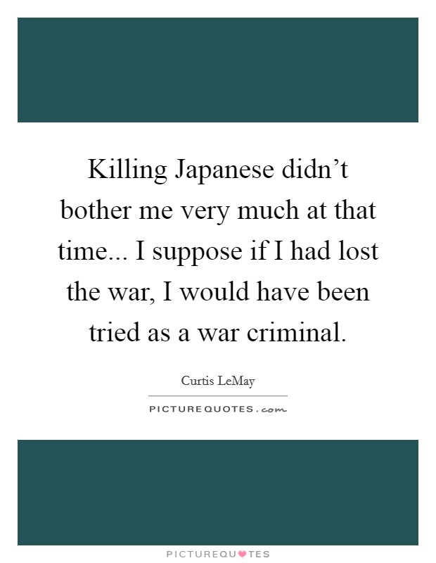 Killing Japanese didn't bother me very much at that time... I suppose if I had lost the war, I would have been tried as a war criminal Picture Quote #1