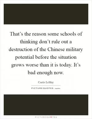 That’s the reason some schools of thinking don’t rule out a destruction of the Chinese military potential before the situation grows worse than it is today. It’s bad enough now Picture Quote #1