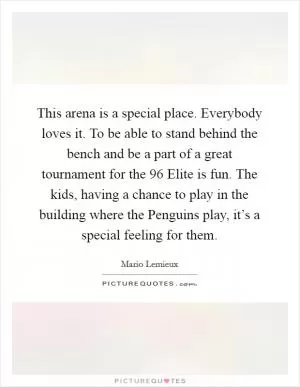 This arena is a special place. Everybody loves it. To be able to stand behind the bench and be a part of a great tournament for the  96 Elite is fun. The kids, having a chance to play in the building where the Penguins play, it’s a special feeling for them Picture Quote #1