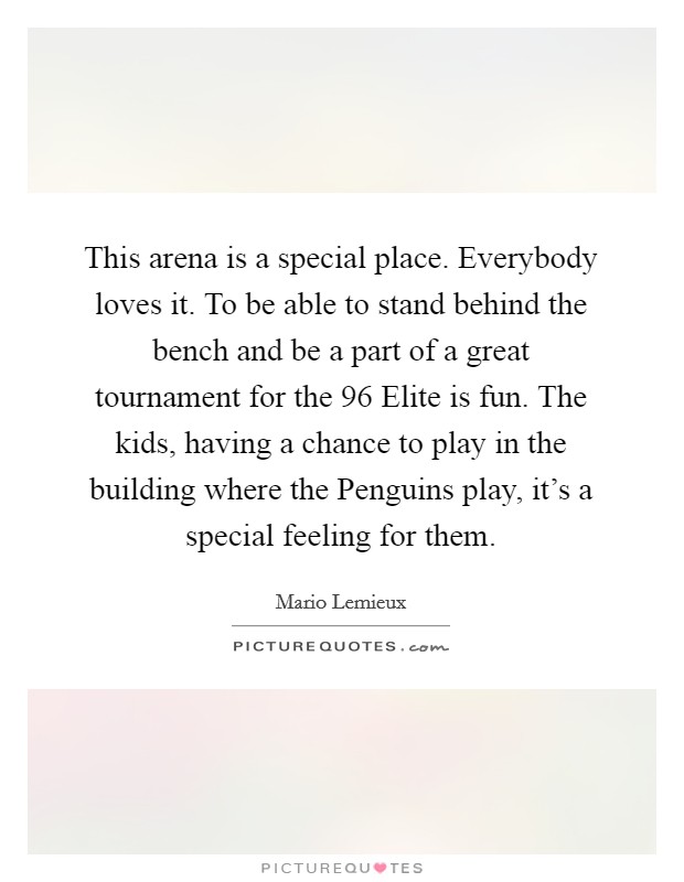 This arena is a special place. Everybody loves it. To be able to stand behind the bench and be a part of a great tournament for the  96 Elite is fun. The kids, having a chance to play in the building where the Penguins play, it's a special feeling for them Picture Quote #1