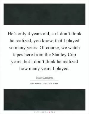 He’s only 4 years old, so I don’t think he realized, you know, that I played so many years. Of course, we watch tapes here from the Stanley Cup years, but I don’t think he realized how many years I played Picture Quote #1
