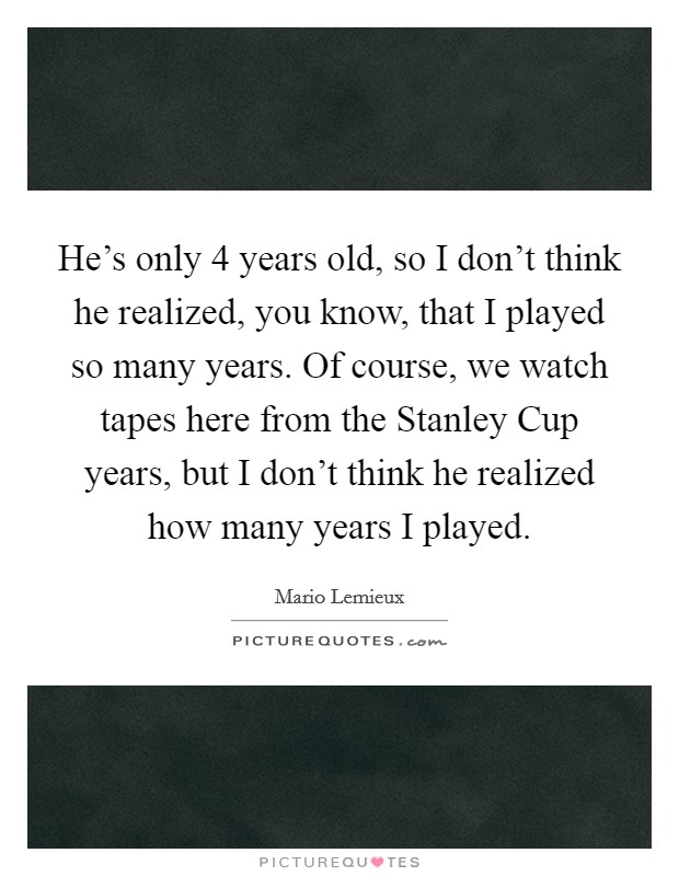 He's only 4 years old, so I don't think he realized, you know, that I played so many years. Of course, we watch tapes here from the Stanley Cup years, but I don't think he realized how many years I played Picture Quote #1