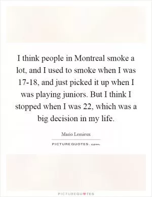I think people in Montreal smoke a lot, and I used to smoke when I was 17-18, and just picked it up when I was playing juniors. But I think I stopped when I was 22, which was a big decision in my life Picture Quote #1