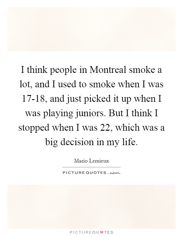 I think people in Montreal smoke a lot, and I used to smoke when I was 17-18, and just picked it up when I was playing juniors. But I think I stopped when I was 22, which was a big decision in my life Picture Quote #1
