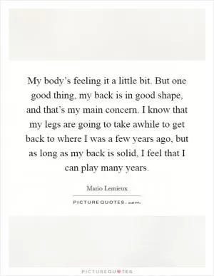 My body’s feeling it a little bit. But one good thing, my back is in good shape, and that’s my main concern. I know that my legs are going to take awhile to get back to where I was a few years ago, but as long as my back is solid, I feel that I can play many years Picture Quote #1