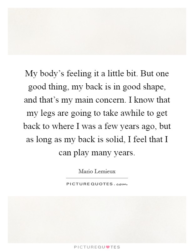My body's feeling it a little bit. But one good thing, my back is in good shape, and that's my main concern. I know that my legs are going to take awhile to get back to where I was a few years ago, but as long as my back is solid, I feel that I can play many years Picture Quote #1